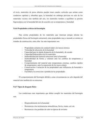 DOCUMENTO BASE DE PATOLOGIAS DEL HORMIGON




al revés, materiales de poros abiertos pueden tener canales verticales que actúan como
conductos capilares y absorben agua, la humedad sin embargo proviene no solo de los
materiales vecinos sino también del aire, los materiales tienden a equilibrar su presión
higroscópica con la humedad del aire de acuerdo con su temperatura y humedad.


5.6.6 Propiedades críticas del hormigón


        Hay ciertas propiedades de los materiales que interesan porque afectan las
propiedades físicas del hormigón estructural, estas propiedades muy a menudo se omiten en
tratados de construcción, entre ellas las más importantes son:


             -      Propiedades aislantes de conductividad o de inercia térmica
             -      Velocidad de absorción de la humedad
             -      Capacidad para la rápida disipación de la humedad y de secado
             -      Capacidad hidroscópica de los materiales
             -      Inalterabilidad del material estructural ante la humedad
             -      Inalterabilidad de forma y volumen ante los cambios de temperatura y
                    humedad
             -      Comportamiento del material ante temperaturas externas, cambios rápidos
                    de temperatura y ante la exposición de los rayos solares
             -      Conservación o variación de las propiedades ante influencias de humedad o
                    temperatura
             -      Facilidad a la corrección o perdida de las propiedades

        El comportamiento del hormigón debido a estas circunstancias no solo depende del
material sino también de su estructura.


5.6.7 Tipos de desgaste físico


        Las condiciones mas importantes que deben cumplir los materiales del hormigón
son:


             -      Desprendimiento de la humedad
             -      Resistencia a las inclemencias atmosféricas, lluvia, viento, sol, etc.
             -      Resistencia a las perdidas de calor en épocas de invierno



Proyecto de Grado                                                                            Pagina 66
 