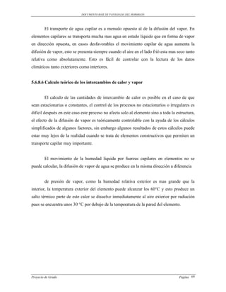 DOCUMENTO BASE DE PATOLOGIAS DEL HORMIGON




        El transporte de agua capilar es a menudo opuesto al de la difusión del vapor. En
elementos capilares se transporta mucha mas agua en estado líquido que en forma de vapor
en dirección opuesta, en casos desfavorables el movimiento capilar de agua aumenta la
difusión de vapor, esto se presenta siempre cuando el aire en el lado frió esta mas seco tanto
relativa como absolutamente. Esto es fácil de controlar con la lectura de los datos
climáticos tanto exteriores como interiores.


5.6.8.6 Calculo teórico de los intercambios de calor y vapor


        El calculo de las cantidades de intercambio de calor es posible en el caso de que
sean estacionarias o constantes, el control de los procesos no estacionarios o irregulares es
difícil después en este caso este proceso no afecta solo al elemento sino a toda la estructura,
el efecto de la difusión de vapor es teóricamente controlable con la ayuda de los cálculos
simplificados de algunos factores, sin embargo algunos resultados de estos cálculos puede
estar muy lejos de la realidad cuando se trata de elementos constructivos que permiten un
transporte capilar muy importante.


        El movimiento de la humedad liquida por fuerzas capilares en elementos no se
puede calcular, la difusión de vapor de agua se produce en la misma dirección a diferencia


        de presión de vapor, como la humedad relativa exterior es mas grande que la
interior, la temperatura exterior del elemento puede alcanzar los 60°C y esto produce un
salto térmico parte de este calor se disuelve inmediatamente al aire exterior por radiación
pues se encuentra unos 30 °C por debajo de la temperatura de la pared del elemento.




Proyecto de Grado                                                                     Pagina 69
 