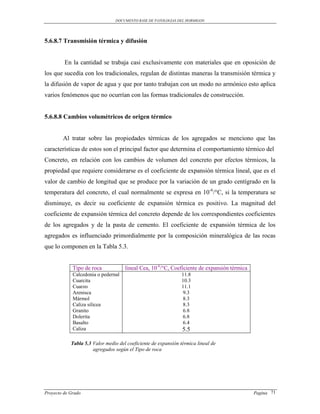 DOCUMENTO BASE DE PATOLOGIAS DEL HORMIGON




5.6.8.7 Transmisión térmica y difusión


         En la cantidad se trabaja casi exclusivamente con materiales que en oposición de
los que sucedía con los tradicionales, regulan de distintas maneras la transmisión térmica y
la difusión de vapor de agua y que por tanto trabajan con un modo no armónico esto aplica
varios fenómenos que no ocurrían con las formas tradicionales de construcción.


5.6.8.8 Cambios volumétricos de origen térmico


        Al tratar sobre las propiedades térmicas de los agregados se menciono que las
características de estos son el principal factor que determina el comportamiento térmico del
Concreto, en relación con los cambios de volumen del concreto por efectos térmicos, la
propiedad que requiere considerarse es el coeficiente de expansión térmica lineal, que es el
valor de cambio de longitud que se produce por la variación de un grado centígrado en la
temperatura del concreto, el cual normalmente se expresa en 10-6/°C, si la temperatura se
disminuye, es decir su coeficiente de expansión térmica es positivo. La magnitud del
coeficiente de expansión térmica del concreto depende de los correspondientes coeficientes
de los agregados y de la pasta de cemento. El coeficiente de expansión térmica de los
agregados es influenciado primordialmente por la composición mineralógica de las rocas
que lo componen en la Tabla 5.3.


             Tipo de roca            lineal Cea, 10-6/°C, Coeficiente de expansión térmica
             Calcedonia o pedernal                              11.8
             Cuarcita                                           10.3
             Cuarzo                                             11.1
             Arenisca                                            9.3
             Mármol                                              8.3
             Caliza silicea                                      8.3
             Granito                                             6.8
             Dolerita                                            6.8
             Basalto                                             6.4
             Caliza                                             5.5

            Tabla 5.3 Valor medio del coeficiente de expansión térmica lineal de
                      agregados según el Tipo de roca




Proyecto de Grado                                                                            Pagina 71
 