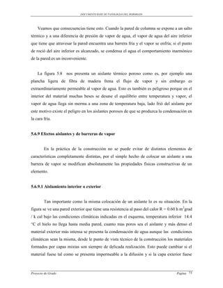 DOCUMENTO BASE DE PATOLOGIAS DEL HORMIGON




    Veamos que consecuencias tiene esto. Cuando la pared de columna se expone a un salto
térmico y a una diferencia de presión de vapor de agua, el vapor de agua del aire inferior
que tiene que atravesar la pared encuentra una barrera fría y el vapor se enfría; si el punto
de roció del aire inferior es alcanzado, se condensa el agua el comportamiento inarmónico
de la pared es un inconveniente.


    La figura 5.8 nos presenta un aislante térmico poroso como es, por ejemplo una
plancha ligera de fibra de madera frena el flujo de vapor y sin embargo es
extraordinariamente permeable al vapor de agua. Esto es también es peligroso porque en el
interior del material muchas beses se desase el equilibrio entre temperatura y vapor, el
vapor de agua llega sin merma a una zona de temperatura baja, lado frió del aislante por
este motivo existe el peligro en los aislantes porosos de que se produzca la condensación en
la cara fría.


5.6.9 Efectos aislantes y de barreras de vapor


        En la práctica de la construcción no se puede evitar de distintos elementos de
características completamente distintas, por el simple hecho de colocar un aislante a una
barrera de vapor se modifican absolutamente las propiedades físicas constructivas de un
elemento.


5.6.9.1 Aislamiento interior o exterior


        Tan importante como la misma colocación de un aislante lo es su situación. En la
figura se ve una pared exterior que tiene una resistencia al paso del calor R = 0.60 h m 2grad
/ k cal bajo las condiciones climáticas indicadas en el esquema, temperatura inferior 14.4
°C el hielo no llega hasta media pared, cuanto mas poros sea el aislante y más denso el
material exterior más intensa se presenta la condensación de agua aunque las condiciones
climáticas sean la misma, desde le punto de vista técnico de la construcción los materiales
formados por capas mixtas son siempre de delicada realización. Esto puede cambiar si el
material fuese tal como se presenta impermeable a la difusión y si la capa exterior fuese



Proyecto de Grado                                                                    Pagina 73
 