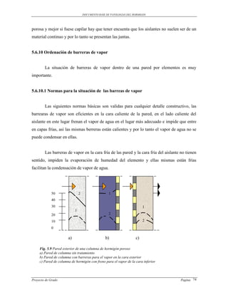 DOCUMENTO BASE DE PATOLOGIAS DEL HORMIGON




porosa y mejor si fuese capilar hay que tener encuenta que los aislantes no suelen ser de un
material continuo y por lo tanto se presentan las juntas.


5.6.10 Ordenación de barreras de vapor


        La situación de barreras de vapor dentro de una pared por elementos es muy
importante.


5.6.10.1 Normas para la situación de las barreas de vapor


        Las siguientes normas básicas son validas para cualquier detalle constructivo, las
barrearas de vapor son eficientes en la cara caliente de la pared, en el lado caliente del
aislante en este lugar frenan el vapor de agua en el lugar más adecuado e impide que entre
en capas frías, así las mismas berreras están calientes y por lo tanto el vapor de agua no se
puede condensar en ellas.


        Las barreras de vapor en la cara fría de las pared y la cara fría del aislante no tienen
sentido, impiden la evaporación de humedad del elemento y ellas mismas están frías
facilitan la condensación de vapor de agua.




             50                 2                    1
             40
             30                                                            1
                            1
             20                                      2

             10                                                            2

             0

                       a)                         b)                  c)

     Fig. 5.9 Pared exterior de una columna de hormigón poroso
     a) Pared de columna sin tratamiento
     b) Pared de columna con barreras para el vapor en la cara exterior
     c) Pared de columna de hormigón con freno para el vapor de la cara inferior



Proyecto de Grado                                                                     Pagina 74
 