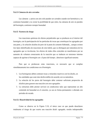 DOCUMENTO BASE DE PATOLOGIAS DEL HORMIGON




5.6.11 Cámaras de aire cerradas


        Las cámaras y poros con aire solo pueden ser cerrados cuando son herméticos y no
contienen humedad y no existe la posibilidad de que entre, las cámaras de aire en paredes
del hormigón, contienen siempre humedad.


5.6.12 Factores de riesgo


        Las reacciones químicas de efectos perjudiciales que se producen en el interior del
hormigón, con la participación de las partículas de rocas que constituyen los agregados por
una parte, y la solución alcalina de poro de la pasta de cemento hidratada, , aunque existen
tres tipos identificados de reacciones de esta índole, que se distinguen por naturaleza de los
agregados que se involucran, los efectos de todas ellas coinciden en manifestarse por un
aumento de volumen consecuente de la reacción que se traducen en tensiones internas
capaces de agrietar el hormigón con el paso del tiempo , deteriorar significativamente.


        Para que se produzcan estas reacciones, es necesario que se cumplan
simultáneamente tres condiciones en el hormigón.


    1. Los hormigones deben contener rocas y minerales reactivos con los álcalis, en
        las cantidades que sean más desfavorables de acuerdo con su naturaleza.
    2. La solución de los poros del hormigón debe contener suficiente proporción de
        alcalisis para generar una reacción con esos agregados.
    3. La estructura debe prestar servicio en condiciones tales que representan un alto
        contenido de humedad en el concreto, ya sea en forma permanente o alterada con
        periodos de secado.


5.6.12.1 Reactividad de los agregados


        Como se observa en la Figura 5.10, el único caso en que pueda desecharse
totalmente el riesgo de que ocurra una reacción álcali- agregado, resulta indispensable



Proyecto de Grado                                                                    Pagina 75
 
