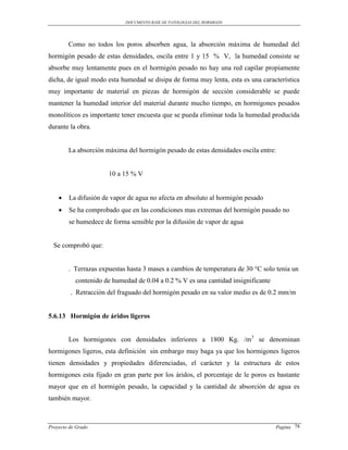 DOCUMENTO BASE DE PATOLOGIAS DEL HORMIGON




        Como no todos los poros absorben agua, la absorción máxima de humedad del
hormigón pesado de estas densidades, oscila entre 1 y 15 % V, la humedad consiste se
absorbe muy lentamente pues en el hormigón pesado no hay una red capilar propiamente
dicha, de igual modo esta humedad se disipa de forma muy lenta, esta es una característica
muy importante de material en piezas de hormigón de sección considerable se puede
mantener la humedad interior del material durante mucho tiempo, en hormigones pesados
monolíticos es importante tener encuesta que se pueda eliminar toda la humedad producida
durante la obra.


        La absorción máxima del hormigón pesado de estas densidades oscila entre:


                      10 a 15 % V


       La difusión de vapor de agua no afecta en absoluto al hormigón pesado
       Se ha comprobado que en las condiciones mas extremas del hormigón pasado no
        se humedece de forma sensible por la difusión de vapor de agua


  Se comprobó que:


        . Terrazas expuestas hasta 3 mases a cambios de temperatura de 30 °C solo tenia un
           contenido de humedad de 0.04 a 0.2 % V es una cantidad insignificante
         . Retracción del fraguado del hormigón pesado en su valor medio es de 0.2 mm/m


5.6.13 Hormigón de áridos ligeros


        Los hormigones con densidades inferiores a 1800 Kg. /m3 se denominan
hormigones ligeros, esta definición sin embargo muy baga ya que los hormigones ligeros
tienen densidades y propiedades diferenciadas, el carácter y la estructura de estos
hormigones esta fijado en gran parte por los áridos, el porcentaje de le poros es bastante
mayor que en el hormigón pesado, la capacidad y la cantidad de absorción de agua es
también mayor.



Proyecto de Grado                                                                  Pagina 78
 