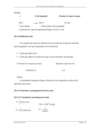 DOCUMENTO BASE DE PATOLOGIAS DEL HORMIGON




Ejemplo.
         t                     % de humedad                          Presión de vapor de agua


        -20°C                          100 %                                    0.5 torr
        > Aire caliente                  < Valor relativo de la humedad
        - La presión de vapor de agua puede llegar a ser de 17 torr


5.8.1.4 Radiación solar


         Con el aporte de calor por radiación hay un cambio de energía de vibración
electromagnética, son muy importantes en lo estructural.


        Calor que radia el sol
        Calor que radian los fuentes de calor y otros elementos estructurales


    Contenido de energía que llega                               Superficie afectada (m2)


                    1164 Kcal. /h                                        1 m2


    Donde:
         La cantidad de energía no llega a (2cal/min.) en la superficie exterior de la
atmósfera de la tierra.


5.8.1.5 Naturaleza y propagación de la luz solar


5.8.1.5.1 Cantidad de movimiento de onda
         u
  P       (absorcio)
         c                              Vluz  3x10 8 (m/sg)
                                               1
       u
  P  2 (reflexion)                    C
       c                                      uoCo




Proyecto de Grado                                                                           Pagina 82
 