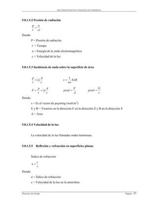 DOCUMENTO BASE DE PATOLOGIAS DEL HORMIGON




5.8.1.5.2 Presión de radiación
         p u
          
         t ct
Donde:
         P = Presión de radiación
         t = Tiempo
         u = Energía de la onda electromagnética
         c = Velocidad de la luz


5.8.1.5.3 Incidencia de onda sobre la superficie de área


         p     A                           1
            s                       s      ExB
         t     c                          uo
               p    A                          F                      s
         F      s                   prad                  prad 
               t    c                          A                      c
Donde:
         s = Es el vector de poynting (watt/m2)
         E y B = Vectores en la dirección E en la dirección Z y B en la dirección Y
         A = Área


5.8.1.5.4 Velocidad de la luz


         La velocidad de la luz llamadas ondas luminosas.


5.8.1.5.5 Reflexión y refracción en superficies planas


         Índice de refracción
              c
         n
              v
Donde:
         n = Índice de refracción
         c = Velocidad de la luz en la atmósfera


Proyecto de Grado                                                                     Pagina 83
 