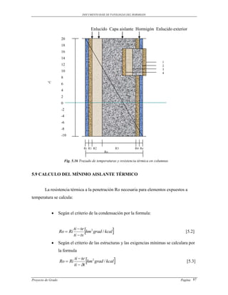 DOCUMENTO BASE DE PATOLOGIAS DEL HORMIGON




                                          Enlucido Capa aislante Hormigón Enlucido exterior

                     20
                     18
                     16
                     14
                                                                                        1
                     12                                                                 2
                                                                                        3
                     10
                                                                                        4
                     8
          °C
                     6
                     4
                     2
                     0
                     -2
                     -4
                     -6
                     -8
                     -10


                                     Ri R1 R2                 R3      R4 Re
                                                  Ro


                         Fig. 5.16 Trazado de temperaturas y resistencia térmica en columnas


5.9 CALCULO DEL MÍNIMO AISLANTE TÉRMICO


        La resistencia térmica a la penetración Ro necesaria para elementos expuestos a
temperatura se calcula:


                   Según el criterio de la condensación por la formula:



                    Ro  Ri
                               ti  te
                               ti  ts
                                      hm 2 grad / kcal                                         [5.2]

                   Según el criterio de las estructuras y las exigencias mínimas se calculara por
                    la formula

                    Ro  Ri
                               ti  te
                               ti  i
                                      hm 2 grad / kcal                                          [5.3]



Proyecto de Grado                                                                              Pagina 87
 
