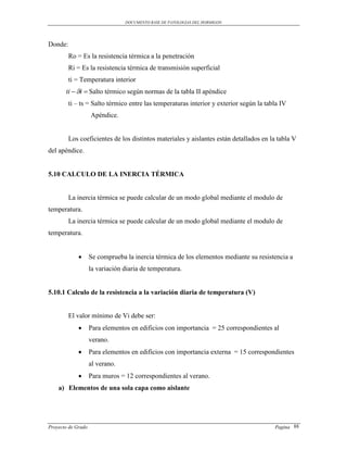 DOCUMENTO BASE DE PATOLOGIAS DEL HORMIGON




Donde:
         Ro = Es la resistencia térmica a la penetración
         Ri = Es la resistencia térmica de transmisión superficial
         ti = Temperatura interior
       ti  i  Salto térmico según normas de la tabla II apéndice
         ti – ts = Salto térmico entre las temperaturas interior y exterior según la tabla IV
                    Apéndice.


         Los coeficientes de los distintos materiales y aislantes están detallados en la tabla V
del apéndice.


5.10 CALCULO DE LA INERCIA TÉRMICA


         La inercia térmica se puede calcular de un modo global mediante el modulo de
temperatura.
         La inercia térmica se puede calcular de un modo global mediante el modulo de
temperatura.


                   Se comprueba la inercia térmica de los elementos mediante su resistencia a
                    la variación diaria de temperatura.


5.10.1 Calculo de la resistencia a la variación diaria de temperatura (V)


         El valor mínimo de Vi debe ser:
                   Para elementos en edificios con importancia = 25 correspondientes al
                    verano.
                   Para elementos en edificios con importancia externa = 15 correspondientes
                    al verano.
                   Para muros = 12 correspondientes al verano.
    a) Elementos de una sola capa como aislante




Proyecto de Grado                                                                       Pagina 88
 