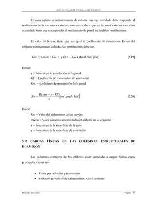 DOCUMENTO BASE DE PATOLOGIAS DEL HORMIGON




         El valor óptimo económicamente de aislante una vez calculado debe responder al
rendimiento de la estructura exterior, esto quiere decir que en la pared exterior este valor
acumulado tiene que corresponder al rendimiento de pared incluida las ventilaciones.


         El valor de Kecon, tiene que ser igual al coeficiente de transmisión Kecon del
conjunto considerando incluidas las ventilaciones debe ser.


         Km. = Kecon = Kw. + y (KF – Kw.) (Kcal./hm2grad)                                 [5.19]


Donde:
         y = Porcentaje de ventilación de la pared
         KF = Coeficiente de transmisión de ventilación
         Kw. = coeficiente de transmisión de la pared



         Rw 
                Re con  y  RF
                       x
                                
                                hm 2 grad / kcal                                         [5.20]



Donde:
         Rw = Valor del aislamiento de las paredes
         Recon = Valor económicamente dado del aislante en su conjunto
         x = Porcentaje de la superficie de la pared
         y = Porcentaje de la superficie de ventilación


5.12    CARGAS        FÍSICAS       EN    LAS      COLUMNAS               ESTRUCTURALES     DE
HORMIGÓN


         Las columnas exteriores de los edificios están sometidas a cargas físicas cuyas
principales causas son:


               Calor por radiación y transmisión
               Procesos periódicos de calentamiento y enfriamiento



Proyecto de Grado                                                                    Pagina 97
 