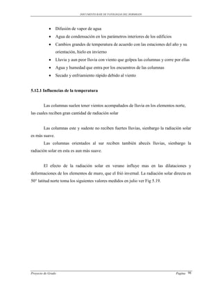 DOCUMENTO BASE DE PATOLOGIAS DEL HORMIGON




               Difusión de vapor de agua
               Agua de condensación en los parámetros interiores de los edificios
               Cambios grandes de temperatura de acuerdo con las estaciones del año y su
                orientación, hielo en invierno
               Lluvia y aun peor lluvia con viento que golpea las columnas y corre por ellas
               Agua y humedad que entra por los encuentros de las columnas
               Secado y enfriamiento rápido debido al viento


5.12.1 Influencias de la temperatura


        Las columnas suelen tener vientos acompañados de lluvia en los elementos norte,
las cuales reciben gran cantidad de radiación solar


        Las columnas este y sudeste no reciben fuertes lluvias, sienbargo la radiación solar
es más suave.
        Las columnas orientados al sur reciben también abecés lluvias, sienbargo la
radiación solar en esta es aun más suave.


        El efecto de la radiación solar en verano influye mas en las dilataciones y
deformaciones de los elementos de muro, que el frió invernal. La radiación solar directa en
50° latitud norte toma los siguientes valores medidos en julio ver Fig 5.19.




Proyecto de Grado                                                                    Pagina 98
 