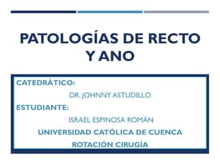 PATOLOGÍAS DE RECTO
Y ANO
CATEDRÁTICO:
DR. JOHNNY ASTUDILLO
ESTUDIANTE:
ISRAEL ESPINOSA ROMÁN
UNIVERSIDAD CATÓLICA DE CUENCA
ROTACIÓN CIRUGÍA
 