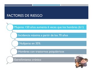 FACTORES DE RIESGO
Mujeres +50 años aumenta 6 veces que los hombres (6:1)
Incidencia máxima a partir de los 70 años
Nulíparas en 35%
Hombres con trastornos psiquiátricos
Estreñimiento crónico
 