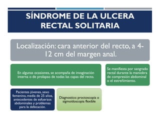 SÍNDROME DE LA ULCERA
RECTAL SOLITARIA
Localización: cara anterior del recto, a 4-
12 cm del margen anal.
En algunas ocasiones, se acompaña de invaginación
interna o de prolapso de todas las capas del recto.
Pacientes jóvenes, sexo
femenino, media de 25 años,
antecedentes de esfuerzos
abdominales y problemas
para la defecación.
Diagnostico: proctoscopia o
sigmoidoscopia flexible
Se manifiesta por sangrado
rectal durante la maniobra
de compresión abdominal
o el estreñimiento.
 