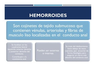 HEMORROIDES
Son cojinetes de tejido submucoso que
contienen vénulas, arteriolas y fibras de
musculo liso localizadas en el conducto anal
Se localizan en los
cuadrantes lateral
izquierdo, anterior derecho
y posterior derecho del
conducto.
Contribuyen a la
continencia anal.
Pueden ser externas
o internas
Se trata del deslizamiento
hacia debajo de estos
cojinetes, que actuarían de
forma fisiológica para
asegurar un cierre más
efectivo del conducto anal.
 