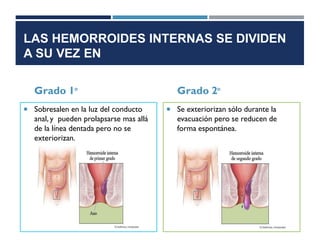 LAS HEMORROIDES INTERNAS SE DIVIDEN
A SU VEZ EN
Grado 1°
 Sobresalen en la luz del conducto
anal, y pueden prolapsarse mas allá
de la línea dentada pero no se
exteriorizan.
Grado 2°
 Se exteriorizan sólo durante la
evacuación pero se reducen de
forma espontánea.
 