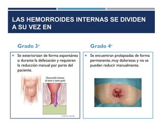 LAS HEMORROIDES INTERNAS SE DIVIDEN
A SU VEZ EN
Grado 3°
 Se exteriorizan de forma espontánea
o durante la defecación y requieren
la reducción manual por parte del
paciente.
Grado 4°
 Se encuentran prolapsadas de forma
permanente, muy dolorosas y no se
pueden reducir manualmente.
 