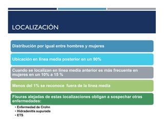 LOCALIZACIÓN
Distribución por igual entre hombres y mujeres
Ubicación en línea media posterior en un 90%
Cuando se localizan en línea media anterior es más frecuente en
mujeres en un 10% a 15 %
Menos del 1% se reconoce fuera de la línea media
Fisuras alejadas de estas localizaciones obligan a sospechar otras
enfermedades:
• Enfermedad de Crohn
• Hidradenitis supurada
• ETS
 