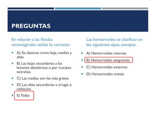PREGUNTAS
En relación a las fístulas
rectovaginales señale lo correcto:
 A) Se clasiican como baja, medias y
altas
 B) Las bajas secundarias a las
lesiones obstétricas o por cuerpos
extraños
 C) Las medias son las más graves
 D) Las altas secundarias a cirugía o
radiación
 E) Todas
Las hemorroides se clasifican en
los siguientes tipos, excepto:
 A) Hemorroides internas
 B) Hemorroides sangrantes
 C) Hemorroides externas
 D) Hemorroides mixtas
 