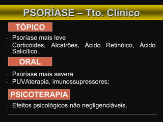 - Psoríase mais leve
- Corticóides, Alcatrões, Ácido Retinóico, Ácido
Salicílico.
- Psoríase mais severa
- PUVAterapia, imunossupressores;
- Efeitos psicológicos não negligenciáveis.
PSORÍASE – Tto. Clínico
TÓPICO
PSICOTERAPIA
ORAL
 