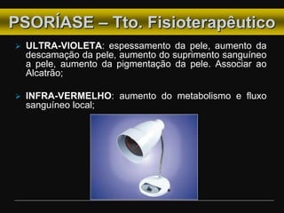  ULTRA-VIOLETA: espessamento da pele, aumento da
descamação da pele, aumento do suprimento sanguíneo
a pele, aumento da pigmentação da pele. Associar ao
Alcatrão;
 INFRA-VERMELHO: aumento do metabolismo e fluxo
sanguíneo local;
PSORÍASE – Tto. Fisioterapêutico
 