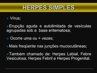 HERPES SIMPLES
 Vírus;
Erupção aguda e autolimitada de vesículas
agrupadas sob a base eritematosa;
 Ocorre uma ou + vezes;
Mais freqüente nas junções mucocutâneas;
Também chamado de: Herpes Labial, Febre
Vesiculosa, Herpes Febril e Herpes Progenital.
 