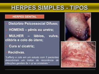 HERPES SIMPLES - TIPOS
HERPES GENITAL
 Distúrbio Psicossocial Difuso;
 HOMENS – pênis ou uretra;
 MULHER – lábios, vulva,
clitóris e colo do útero;
 Cura s/ cicatriz;
Recidivas.
“Lafferty e cols em um estudo com 3 pacientes
descobriram um índice de recorrência de
infecções genitais 6x > q/ as orolabiais.”
 