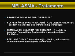 MELASMA - Tratamento
 PROTETOR SOLAR DE AMPLO ESPECTRO
 SUSPENSÃO DE DROGAS E COSMÉTICOS DESENCADEANTES
– excitam melanócitos que entram em hiperprodução;
 REMOÇÃO DE MELANINA PRÉ-FORMADA – Trissilato de
Alumínio, Pentoxifilina, Asatiacoside e Vasodilatadores
Periféricos;
 PEELINGS QUIMÍCOS – ácidos kójico, láctico, hidroquinona,
ácido retinóico e formulações combinadas.
 
