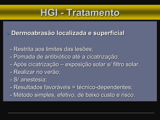 HGI - Tratamento
 Dermoabrasão localizada e superficial
- Restrita aos limites das lesões;
- Pomada de antibiótico até a cicatrização;
- Após cicatrização – exposição solar s/ filtro solar.
- Realizar no verão;
- S/ anestesia;
- Resultados favoráveis = técnico-dependentes;
- Método simples, efetivo, de baixo custo e risco.
 