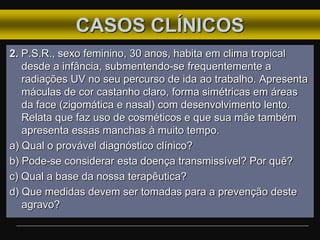 CASOS CLÍNICOS
2. P.S.R., sexo feminino, 30 anos, habita em clima tropical
desde a infância, submentendo-se frequentemente a
radiações UV no seu percurso de ida ao trabalho. Apresenta
máculas de cor castanho claro, forma simétricas em áreas
da face (zigomática e nasal) com desenvolvimento lento.
Relata que faz uso de cosméticos e que sua mãe também
apresenta essas manchas à muito tempo.
a) Qual o provável diagnóstico clínico?
b) Pode-se considerar esta doença transmissível? Por quê?
c) Qual a base da nossa terapêutica?
d) Que medidas devem ser tomadas para a prevenção deste
agravo?
 