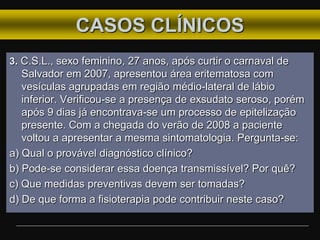 CASOS CLÍNICOS
3. C.S.L., sexo feminino, 27 anos, após curtir o carnaval de
Salvador em 2007, apresentou área eritematosa com
vesículas agrupadas em região médio-lateral de lábio
inferior. Verificou-se a presença de exsudato seroso, porém
após 9 dias já encontrava-se um processo de epitelização
presente. Com a chegada do verão de 2008 a paciente
voltou a apresentar a mesma sintomatologia. Pergunta-se:
a) Qual o provável diagnóstico clínico?
b) Pode-se considerar essa doença transmissível? Por quê?
c) Que medidas preventivas devem ser tomadas?
d) De que forma a fisioterapia pode contribuir neste caso?
 