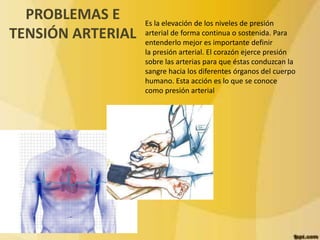 PROBLEMAS E 
TENSIÓN ARTERIAL 
Es la elevación de los niveles de presión 
arterial de forma continua o sostenida. Para 
entenderlo mejor es importante definir 
la presión arterial. El corazón ejerce presión 
sobre las arterias para que éstas conduzcan la 
sangre hacia los diferentes órganos del cuerpo 
humano. Esta acción es lo que se conoce 
como presión arterial 
