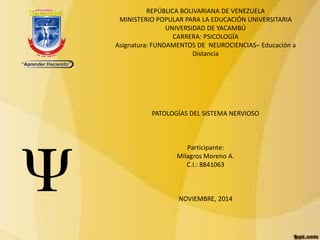 REPÚBLICA BOLIVARIANA DE VENEZUELA 
MINISTERIO POPULAR PARA LA EDUCACIÓN UNIVERSITARIA 
UNIVERSIDAD DE YACAMBÚ 
CARRERA: PSICOLOGÍA 
Asignatura: FUNDAMENTOS DE NEUROCIENCIAS– Educación a 
Distancia 
PATOLOGÍAS DEL SISTEMA NERVIOSO 
Participante: 
Milagros Moreno A. 
C.I.: 8841063 
NOVIEMBRE, 2014 
 