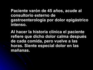 Paciente varón de 45 años, acude al consultorio externo de gastroenterología por dolor epigástrico intenso. Al hacer la historia clínica el paciente refiere que dicho dolor calma después de cada comida, pero vuelve a las horas. Siente especial dolor en las mañanas. 