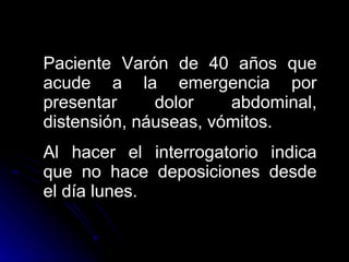 Paciente Varón de 40 años que acude a la emergencia por presentar dolor abdominal, distensión, náuseas, vómitos. Al hacer el interrogatorio indica que no hace deposiciones desde el día lunes. 