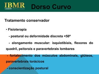 Tratamento conservador
Dorso Curvo
• Fisioterapia
- postural ou deformidade discreta <50º
- alongamento muscular: isquiotibiais, flexores do
quadril, peitorais e paravertebrais lombares
- fortalecimento dos músculos abdominais, glúteos,
paravertebrais torácicos
- conscientização postural
 