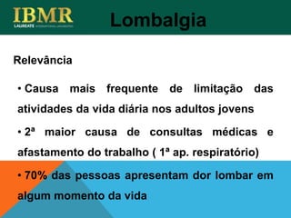 Relevância
Lombalgia
• Causa mais frequente de limitação das
atividades da vida diária nos adultos jovens
• 2ª maior causa de consultas médicas e
afastamento do trabalho ( 1ª ap. respiratório)
• 70% das pessoas apresentam dor lombar em
algum momento da vida
 