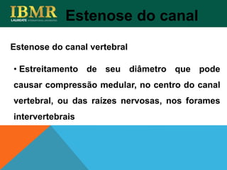 Estenose do canal
• Estreitamento de seu diâmetro que pode
causar compressão medular, no centro do canal
vertebral, ou das raízes nervosas, nos forames
intervertebrais
Estenose do canal vertebral
 