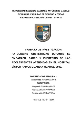 12
UNIVERSIDAD NACIONAL SANTIAGO ANTÚNEZ DE MAYOLO
DE HUARAZ, FACULTAD DE CIENCIAS MÉDICAS
ESCUELA PROFESIONAL DE OBSTETRICIA
TRABAJO DE INVESTIGACION:
PATOLOGIAS OBSTÉTRICAS DURANTE EL
EMBARAZO, PARTO Y PUERPERIO DE LAS
ADOLESCENTES ATENDIDAS EN EL HOSPITAL
VÍCTOR RAMOS GUARDIA HUARAZ, 2009.
INVESTIGADOR PRINCIPAL:
Marcelo Ido AROTOMA ORÉ
COAUTORES:
Magna GUZMAN AVALOS
Olga CAYRA SAHUANAY
Teresa VALENCIA VERA
HUARAZ- PERÚ - 2011
 