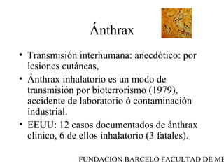 FUNDACION BARCELO FACULTAD DE ME
Ánthrax
• Transmisión interhumana: anecdótico: por
lesiones cutáneas,
• Ánthrax inhalatorio es un modo de
transmisión por bioterrorismo (1979),
accidente de laboratorio ó contaminación
industrial.
• EEUU: 12 casos documentados de ánthrax
clinico, 6 de ellos inhalatorio (3 fatales).
 