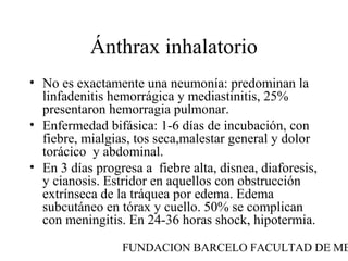 FUNDACION BARCELO FACULTAD DE ME
Ánthrax inhalatorio
• No es exactamente una neumonía: predominan la
linfadenitis hemorrágica y mediastinitis, 25%
presentaron hemorragia pulmonar.
• Enfermedad bifásica: 1-6 días de incubación, con
fiebre, mialgias, tos seca,malestar general y dolor
torácico y abdominal.
• En 3 días progresa a fiebre alta, disnea, diaforesis,
y cianosis. Estridor en aquellos con obstrucción
extrínseca de la tráquea por edema. Edema
subcutáneo en tórax y cuello. 50% se complican
con meningitis. En 24-36 horas shock, hipotermia.
 