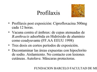 FUNDACION BARCELO FACULTAD DE ME
Profilaxis
• Profilaxis post exposición: Ciprofloxacina 500mg
cada 12 horas.
• Vacuna contra el ánthrax: de cepas atenuadas de
B.anthracis adsorbida en Hidróxido de aluminio
como coadyuvante (FF.AA EEUU 1998)
• Tres dosis en cortos períodos de exposición.
• Decontaminar las áreas expuestas con hipoclorito
de sodio. Aislamiento. No contacto con lesiones
cutáneas. Autolave. Máscaras protectoras.
 