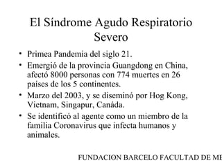 FUNDACION BARCELO FACULTAD DE ME
El Síndrome Agudo Respiratorio
Severo
• Primea Pandemia del siglo 21.
• Emergió de la provincia Guangdong en China,
afectó 8000 personas con 774 muertes en 26
países de los 5 continentes.
• Marzo del 2003, y se diseminó por Hog Kong,
Vietnam, Singapur, Canáda.
• Se identificó al agente como un miembro de la
familia Coronavirus que infecta humanos y
animales.
 