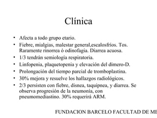 FUNDACION BARCELO FACULTAD DE ME
Clínica
• Afecta a todo grupo etario.
• Fiebre, mialgias, malestar general,escalosfríos. Tos.
Raramente rinorrea ó odinofagia. Diarrea acuosa.
• 1/3 tendrán semiología respiratoria.
• Linfopenia, plaquetopenia y elevación del dímero-D.
• Prolongación del tiempo parcial de tromboplastina.
• 30% mejora y resuelve los hallazgos radiológicos.
• 2/3 persisten con fiebre, disnea, taquipnea, y diarrea. Se
observa progresión de la neumonía, con
pneumomediastino. 30% requerirá ARM.
 