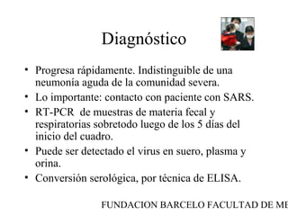 FUNDACION BARCELO FACULTAD DE ME
Diagnóstico
• Progresa rápidamente. Indistinguible de una
neumonía aguda de la comunidad severa.
• Lo importante: contacto con paciente con SARS.
• RT-PCR de muestras de materia fecal y
respiratorias sobretodo luego de los 5 días del
inicio del cuadro.
• Puede ser detectado el virus en suero, plasma y
orina.
• Conversión serológica, por técnica de ELISA.
 