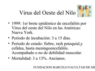 FUNDACION BARCELO FACULTAD DE ME
Virus del Oeste del Nilo
• 1999: 1er brote epidémico de encefalitis por
Virus del oeste del Nilo en las Américas:
Nueva York.
• Período de incubación: 3 a 15 días.
• Período de estado: fiebre, rash petequial,y
cefalea, hasta meningoencefalitis.
Acompañado o no de debilidad muscular.
• Mortalidad: 3 a 13%. Ancianos.
 