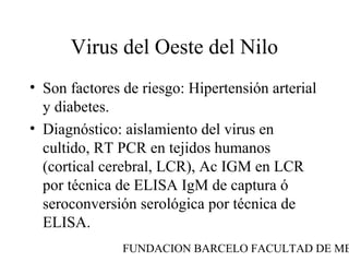 FUNDACION BARCELO FACULTAD DE ME
Virus del Oeste del Nilo
• Son factores de riesgo: Hipertensión arterial
y diabetes.
• Diagnóstico: aislamiento del virus en
cultido, RT PCR en tejidos humanos
(cortical cerebral, LCR), Ac IGM en LCR
por técnica de ELISA IgM de captura ó
seroconversión serológica por técnica de
ELISA.
 