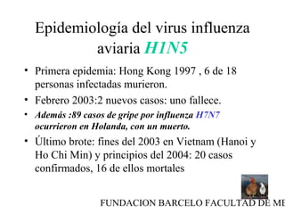 FUNDACION BARCELO FACULTAD DE ME
Epidemiología del virus influenza
aviaria H1N5
• Primera epidemia: Hong Kong 1997 , 6 de 18
personas infectadas murieron.
• Febrero 2003:2 nuevos casos: uno fallece.
• Además :89 casos de gripe por influenza H7N7
ocurrieron en Holanda, con un muerto.
• Último brote: fines del 2003 en Vietnam (Hanoi y
Ho Chi Min) y principios del 2004: 20 casos
confirmados, 16 de ellos mortales
 