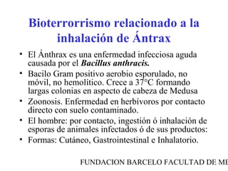 FUNDACION BARCELO FACULTAD DE ME
Bioterrorrismo relacionado a la
inhalación de Ántrax
• El Ánthrax es una enfermedad infecciosa aguda
causada por el Bacillus anthracis.
• Bacilo Gram positivo aerobio esporulado, no
móvil, no hemolítico. Crece a 37°C formando
largas colonias en aspecto de cabeza de Medusa
• Zoonosis. Enfermedad en herbívoros por contacto
directo con suelo contaminado.
• El hombre: por contacto, ingestión ó inhalación de
esporas de animales infectados ó de sus productos:
• Formas: Cutáneo, Gastrointestinal e Inhalatorio.
 