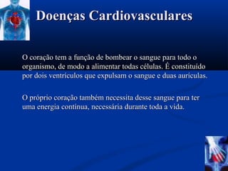 Doenças Cardiovasculares

O coração tem a função de bombear o sangue para todo o
organismo, de modo a alimentar todas células. É constituído
por dois ventrículos que expulsam o sangue e duas aurículas.

O próprio coração também necessita desse sangue para ter
uma energia contínua, necessária durante toda a vida.
 