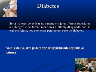 Diabetes

  Se os valores de açúcar no sangue em jejum forem superiores
  a 126mg/dl e se forem superiores a 200mg/dl quando não se
  está em jejum, pode-se estar perante um caso de diabetes.




Nota: estes valores podem variar ligeiramente segundo os
autores
 