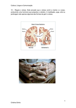 Cultura, Língua e Comunicação

10 – Regule o stress. Está provado que o stress corrói a mente e o corpo,
produzindo uma hormona que prejudica o cérebro. A meditação, yoga, arte ou
jardinagem são apenas algumas das formas de gerir o stress.




                                                                         4
Cristina Sintra
 